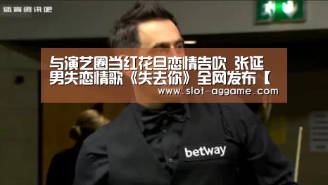 与演艺圈当红花旦恋情告吹 张延男失恋情歌《失去你》全网发布【ag真人注册】(图3) ag真人注册